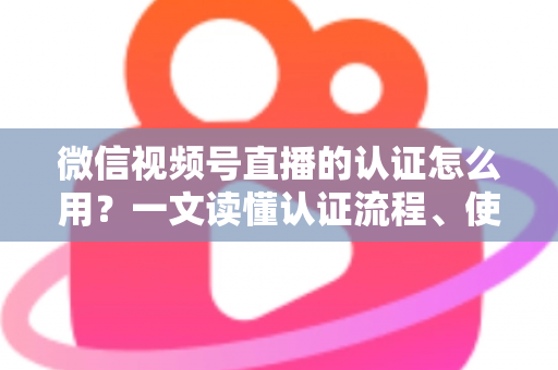 微信视频号直播的认证怎么用？一文读懂认证流程、使用方法与运营价值