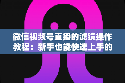 微信视频号直播的滤镜操作教程：新手也能快速上手的高颜值直播攻略