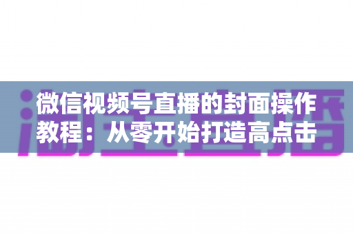 微信视频号直播的封面操作教程：从零开始打造高点击率直播间的完整指南