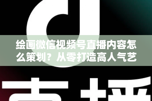 绘画微信视频号直播内容怎么策划？从零打造高人气艺术直播的完整攻略