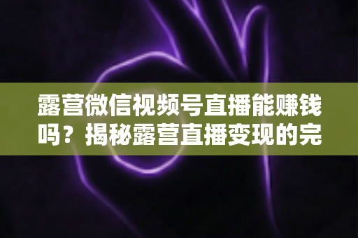 露营微信视频号直播能赚钱吗？揭秘露营直播变现的完整攻略与真实收益