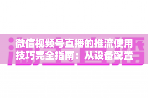 微信视频号直播的推流使用技巧完全指南：从设备配置到高清开播的实战秘籍