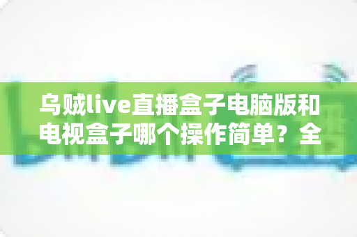乌贼live直播盒子电脑版和电视盒子哪个操作简单?全面对比解析帮你轻松选对设备 乌贼live直播盒子电脑版和电视盒子哪个操作简单?全面对比解析帮你轻松选对设备