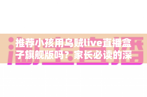 推荐小孩用乌贼live直播盒子旗舰版吗？家长必读的深度分析与安全建议