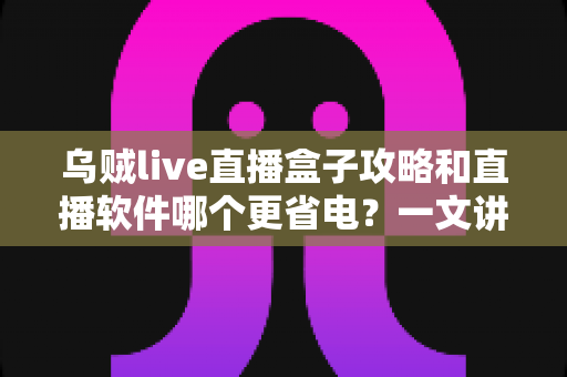 乌贼live直播盒子攻略和直播软件哪个更省电？一文讲透安装设置技巧与续航优化全指南