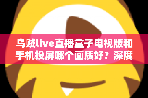 乌贼live直播盒子电视版和手机投屏哪个画质好？深度实测对比帮你选出高清观赛最优方案