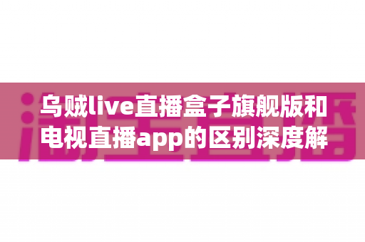 乌贼live直播盒子旗舰版和电视直播app的区别深度解析：硬件盒子与软件应用到底怎么选？
