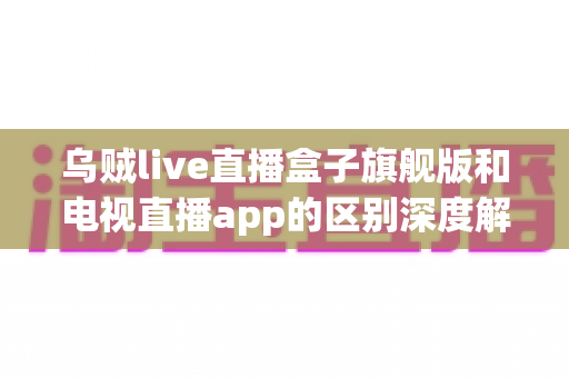 乌贼live直播盒子旗舰版和电视直播app的区别深度解析：硬件盒子与软件应用到底怎么选？