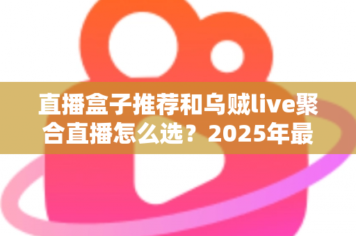 直播盒子推荐和乌贼live聚合直播怎么选？2025年最全选购指南帮你一次搞懂