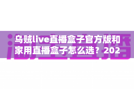 乌贼live直播盒子官方版和家用直播盒子怎么选？2025年最新选购指南助你一键避坑
