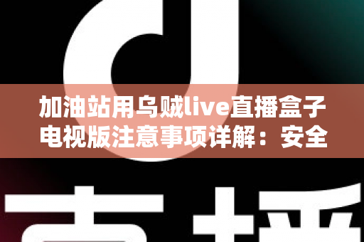 加油站用乌贼live直播盒子电视版注意事项详解：安全安装、合规使用与日常维护全攻略