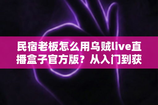 民宿老板怎么用乌贼live直播盒子官方版？从入门到获客的实战全攻略