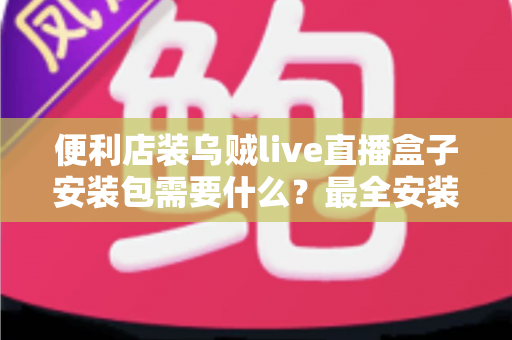 便利店装乌贼live直播盒子安装包需要什么？最全安装条件与步骤指南一文读懂