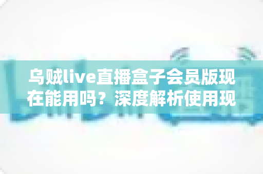 乌贼live直播盒子会员版现在能用吗？深度解析使用现状、潜在风险与正规观赛替代方案