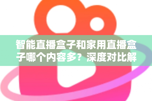 智能直播盒子和家用直播盒子哪个内容多？深度对比解析帮你选对设备