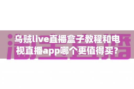 乌贼live直播盒子教程和电视直播app哪个更值得买？一文看懂两者差异与选购攻略
