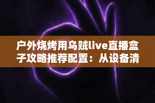户外烧烤用乌贼live直播盒子攻略推荐配置：从设备清单到开播实战的完整指南
