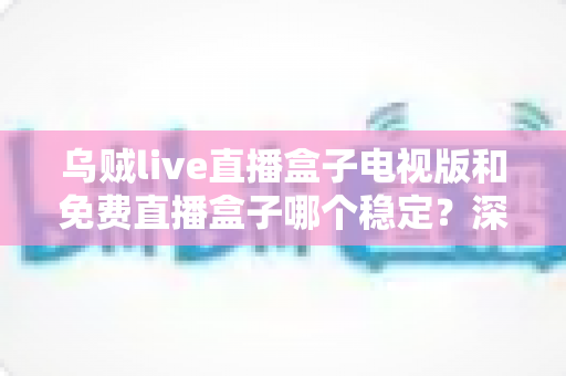 乌贼live直播盒子电视版和免费直播盒子哪个稳定？深度对比解析与选购指南