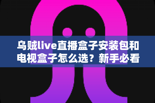 乌贼live直播盒子安装包和电视盒子怎么选?新手必看的安装与选购全攻略 乌贼live直播盒子安装包和电视盒子怎么选?新手必看的安装与选购全攻略