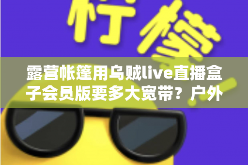 露营帐篷用乌贼live直播盒子会员版要多大宽带？户外直播带宽配置全攻略