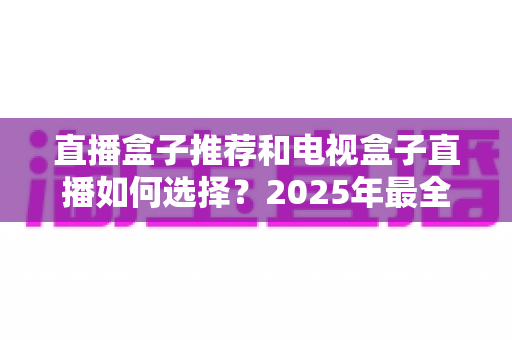 直播盒子推荐和电视盒子直播如何选择？2025年最全选购攻略与热门机型盘点