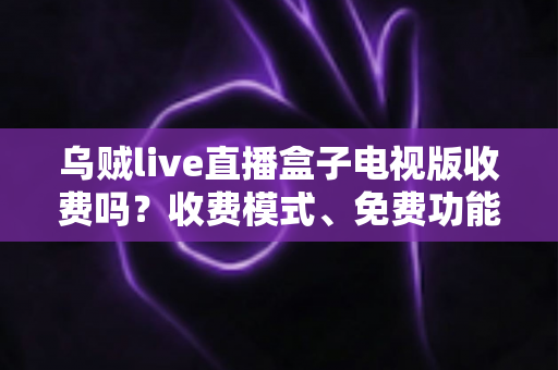 乌贼live直播盒子电视版收费吗？收费模式、免费功能与避坑指南全面解析