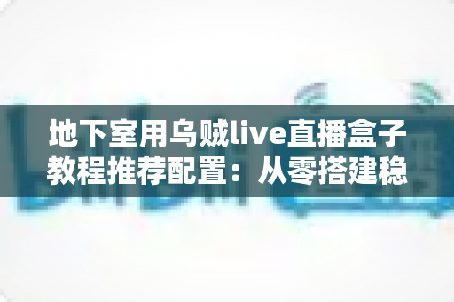 地下室用乌贼live直播盒子教程推荐配置：从零搭建稳定高清直播间的完整指南