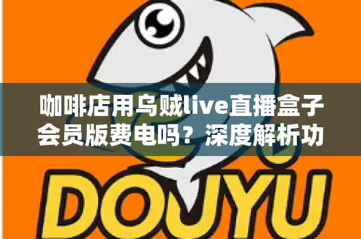 咖啡店用乌贼live直播盒子会员版费电吗？深度解析功耗真相、电费成本与省电妙招