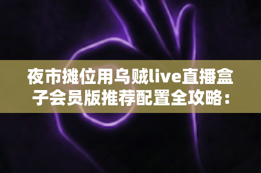 夜市摊位用乌贼live直播盒子会员版推荐配置全攻略:从摊位小白到流量黑马的实战指南 夜市摊位用乌贼live直播盒子会员版推荐配置全攻略:从摊位小白到流量黑马的实战指南