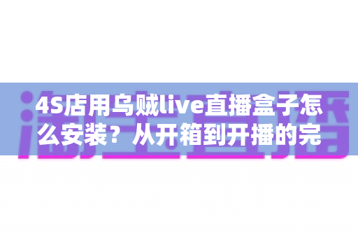 4S店用乌贼live直播盒子怎么安装？从开箱到开播的完整安装教程与运营指南