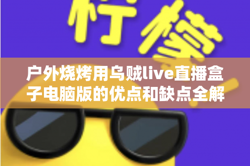 户外烧烤用乌贼live直播盒子电脑版的优点和缺点全解析:户外美食直播爱好者的必备指南 户外烧烤用乌贼live直播盒子电脑版的优点和缺点全解析:户外美食直播爱好者的必备指南