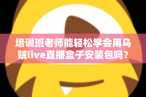 培训班老师能轻松学会用乌贼live直播盒子安装包吗？零基础快速上手全攻略