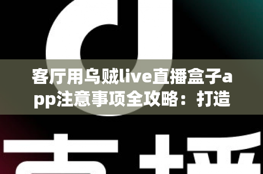 客厅用乌贼live直播盒子app注意事项全攻略：打造安全流畅的家庭大屏直播体验