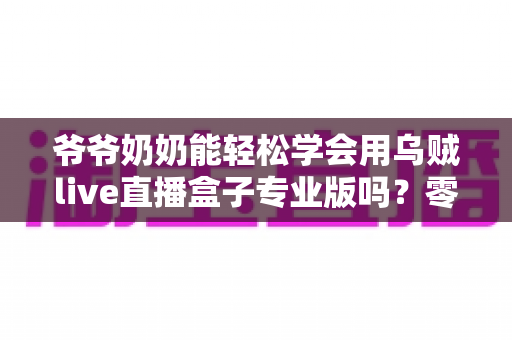 爷爷奶奶能轻松学会用乌贼live直播盒子专业版吗？零基础老人上手全指南