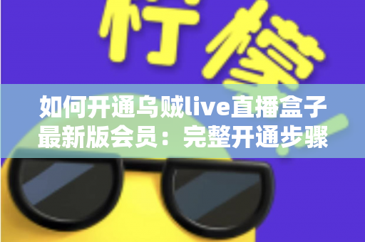 如何开通乌贼live直播盒子最新版会员：完整开通步骤、会员权益与安全注意事项全解析