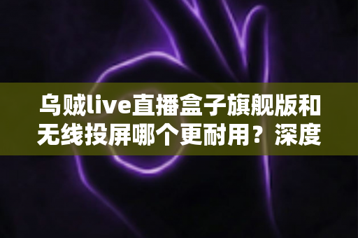乌贼live直播盒子旗舰版和无线投屏哪个更耐用？深度解析直播设备耐用性与选购指南