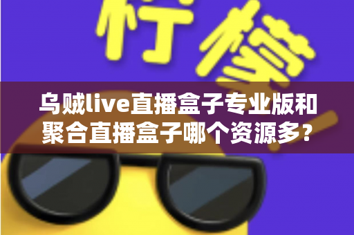 乌贼live直播盒子专业版和聚合直播盒子哪个资源多？深度对比分析帮你选对工具