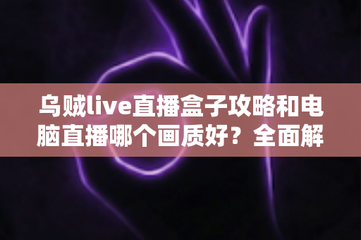 乌贼live直播盒子攻略和电脑直播哪个画质好？全面解析两大直播方案，帮你找到最适合自己的高清开播利器