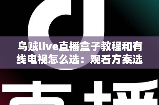乌贼live直播盒子教程和有线电视怎么选：观看方案选购与使用全攻略