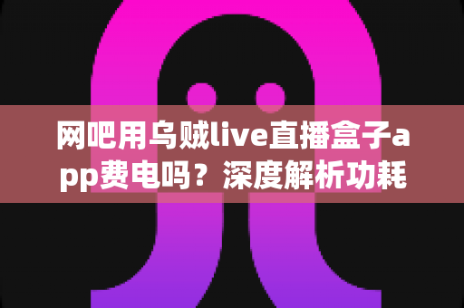 网吧用乌贼live直播盒子app费电吗？深度解析功耗真相与省电技巧全指南