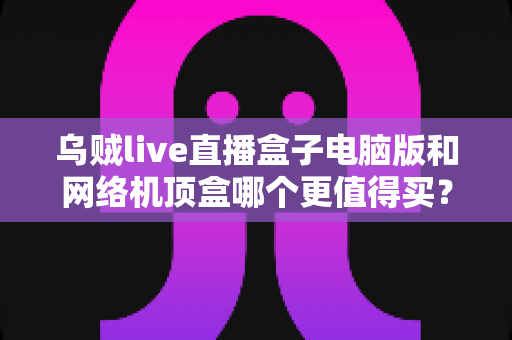 乌贼live直播盒子电脑版和网络机顶盒哪个更值得买？2025年最全对比选购指南，帮你一次看懂两大观看方案