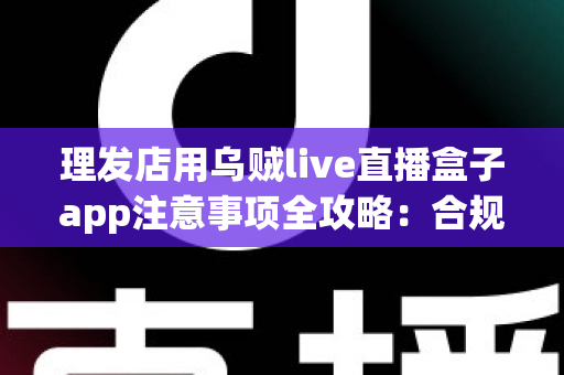 理发店用乌贼live直播盒子app注意事项全攻略：合规开播、保护隐私、高效引流的实战指南