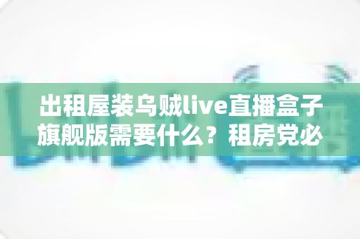 出租屋装乌贼live直播盒子旗舰版需要什么？租房党必看的设备清单与安装避坑全攻略