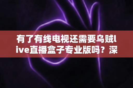 有了有线电视还需要乌贼live直播盒子专业版吗？深度解析帮你做出明智选择