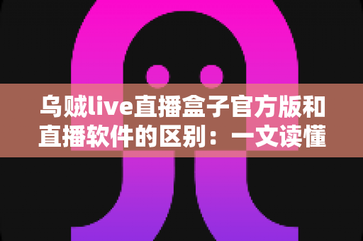 乌贼live直播盒子官方版和直播软件的区别：一文读懂直播工具如何选择