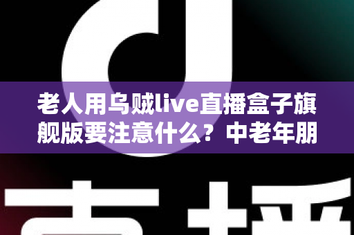 老人用乌贼live直播盒子旗舰版要注意什么？中老年朋友必读的安全使用全指南