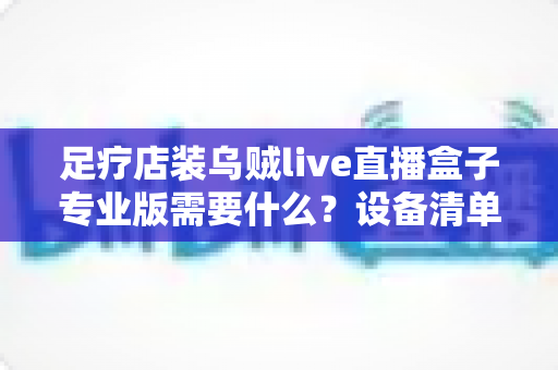 足疗店装乌贼live直播盒子专业版需要什么?设备清单、安装条件与实操指南全解析 足疗店装乌贼live直播盒子专业版需要什么?设备清单、安装条件与实操指南全解析
