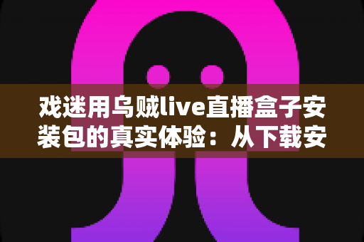 戏迷用乌贼live直播盒子安装包的真实体验：从下载安装到追戏看演出，一位老戏迷的全程心得分享