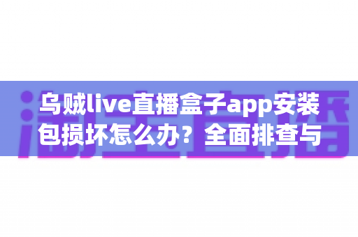 乌贼live直播盒子app安装包损坏怎么办？全面排查与修复实用指南