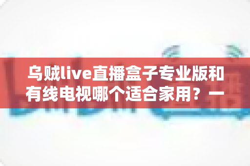 乌贼live直播盒子专业版和有线电视哪个适合家用？一篇讲透家庭观影方案选择